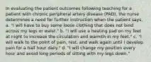 In evaluating the patient outcomes following teaching for a patient with chronic peripheral artery disease (PAD), the nurse determines a need for further instruction when the patient says, a. "I will have to buy some loose clothing that does not bind across my legs or waist." b. "I will use a heating pad on my feet at night to increase the circulation and warmth in my feet." c. "I will walk to the point of pain, rest, and walk again until I develop pain for a half hour daily." d. "I will change my position every hour and avoid long periods of sitting with my legs down."