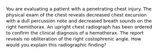 You are evaluating a patient with a penetrating chest injury. The physical exam of the chest reveals decreased chest excursion with a dull percussion note and decreased breath sounds on the right hemithorax. An upright chest radiograph has been ordered to confirm the clinical diagnosis of a hemothorax. The report reveals no obliteration of the right costophrenic angle. How would you explain this radiographic finding?