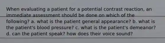 When evaluating a patient for a potential contrast reaction, an immediate assessment should be done on which of the following? a. what is the patient general appearance? b. what is the patient's blood pressure? c. what is the patient's demeanor? d. can the patient speak? how does their voice sound?