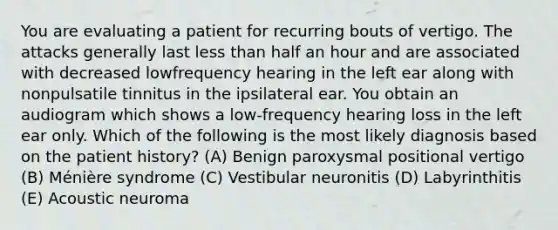 You are evaluating a patient for recurring bouts of vertigo. The attacks generally last less than half an hour and are associated with decreased lowfrequency hearing in the left ear along with nonpulsatile tinnitus in the ipsilateral ear. You obtain an audiogram which shows a low-frequency hearing loss in the left ear only. Which of the following is the most likely diagnosis based on the patient history? (A) Benign paroxysmal positional vertigo (B) Ménière syndrome (C) Vestibular neuronitis (D) Labyrinthitis (E) Acoustic neuroma