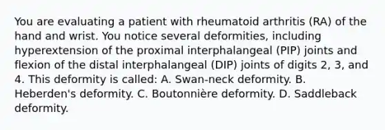 You are evaluating a patient with rheumatoid arthritis (RA) of the hand and wrist. You notice several deformities, including hyperextension of the proximal interphalangeal (PIP) joints and flexion of the distal interphalangeal (DIP) joints of digits 2, 3, and 4. This deformity is called: A. Swan-neck deformity. B. Heberden's deformity. C. Boutonnière deformity. D. Saddleback deformity.