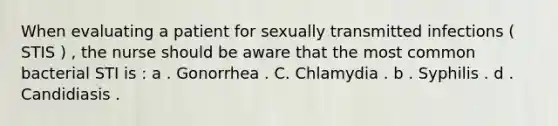 When evaluating a patient for sexually transmitted infections ( STIS ) , the nurse should be aware that the most common bacterial STI is : a . Gonorrhea . C. Chlamydia . b . Syphilis . d . Candidiasis .