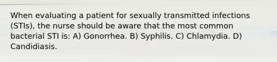 When evaluating a patient for sexually transmitted infections (STIs), the nurse should be aware that the most common bacterial STI is: A) Gonorrhea. B) Syphilis. C) Chlamydia. D) Candidiasis.