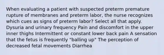 When evaluating a patient with suspected preterm premature rupture of membranes and preterm labor, the nurse recognizes which cues as signs of preterm labor? Select all that apply. Dysuria and urinary frequency Pain and discomfort in the upper inner thighs Intermittent or constant lower back pain A sensation that the fetus is frequently "balling up" The perception of decreased fetal movements Diarrhea