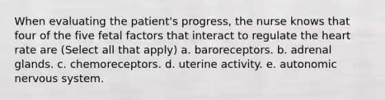 When evaluating the patient's progress, the nurse knows that four of the five fetal factors that interact to regulate the heart rate are (Select all that apply) a. baroreceptors. b. adrenal glands. c. chemoreceptors. d. uterine activity. e. autonomic nervous system.