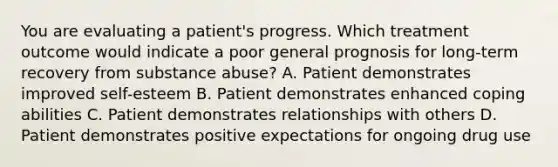 You are evaluating a patient's progress. Which treatment outcome would indicate a poor general prognosis for long-term recovery from substance abuse? A. Patient demonstrates improved self-esteem B. Patient demonstrates enhanced coping abilities C. Patient demonstrates relationships with others D. Patient demonstrates positive expectations for ongoing drug use