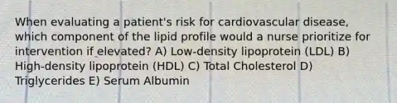 When evaluating a patient's risk for cardiovascular disease, which component of the lipid profile would a nurse prioritize for intervention if elevated? A) Low-density lipoprotein (LDL) B) High-density lipoprotein (HDL) C) Total Cholesterol D) Triglycerides E) Serum Albumin