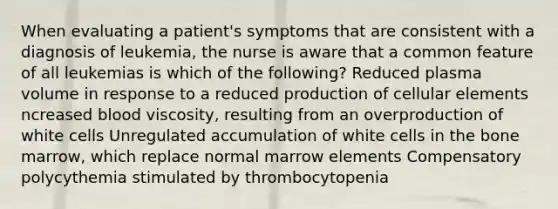 When evaluating a patient's symptoms that are consistent with a diagnosis of leukemia, the nurse is aware that a common feature of all leukemias is which of the following? Reduced plasma volume in response to a reduced production of cellular elements ncreased blood viscosity, resulting from an overproduction of white cells Unregulated accumulation of white cells in the bone marrow, which replace normal marrow elements Compensatory polycythemia stimulated by thrombocytopenia