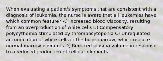 When evaluating a patient's symptoms that are consistent with a diagnosis of leukemia, the nurse is aware that all leukemias have which common feature? A) Increased blood viscosity, resulting from an overproduction of white cells B) Compensatory polycythemia stimulated by thrombocytopenia C) Unregulated accumulation of white cells in the bone marrow, which replace normal marrow elements D) Reduced plasma volume in response to a reduced production of cellular elements