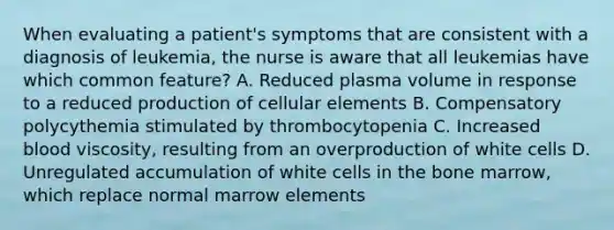 When evaluating a patient's symptoms that are consistent with a diagnosis of leukemia, the nurse is aware that all leukemias have which common feature? A. Reduced plasma volume in response to a reduced production of cellular elements B. Compensatory polycythemia stimulated by thrombocytopenia C. Increased blood viscosity, resulting from an overproduction of white cells D. Unregulated accumulation of white cells in the bone marrow, which replace normal marrow elements