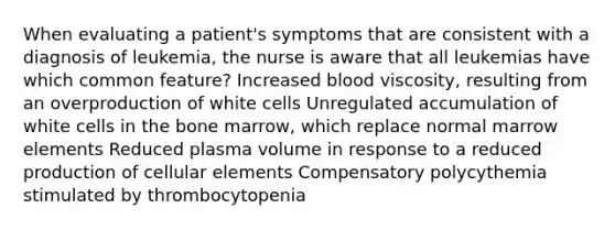 When evaluating a patient's symptoms that are consistent with a diagnosis of leukemia, the nurse is aware that all leukemias have which common feature? Increased blood viscosity, resulting from an overproduction of white cells Unregulated accumulation of white cells in the bone marrow, which replace normal marrow elements Reduced plasma volume in response to a reduced production of cellular elements Compensatory polycythemia stimulated by thrombocytopenia