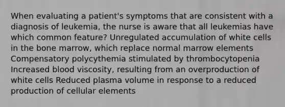 When evaluating a patient's symptoms that are consistent with a diagnosis of leukemia, the nurse is aware that all leukemias have which common feature? Unregulated accumulation of white cells in the bone marrow, which replace normal marrow elements Compensatory polycythemia stimulated by thrombocytopenia Increased blood viscosity, resulting from an overproduction of white cells Reduced plasma volume in response to a reduced production of cellular elements