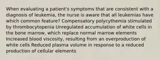 When evaluating a patient's symptoms that are consistent with a diagnosis of leukemia, the nurse is aware that all leukemias have which common feature? Compensatory polycythemia stimulated by thrombocytopenia Unregulated accumulation of white cells in the bone marrow, which replace normal marrow elements Increased blood viscosity, resulting from an overproduction of white cells Reduced plasma volume in response to a reduced production of cellular elements