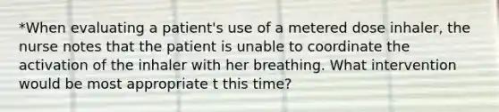 *When evaluating a patient's use of a metered dose inhaler, the nurse notes that the patient is unable to coordinate the activation of the inhaler with her breathing. What intervention would be most appropriate t this time?