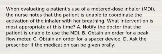 When evaluating a patient's use of a metered-dose inhaler (MDI), the nurse notes that the patient is unable to coordinate the activation of the inhaler with her breathing. What intervention is most appropriate at this time? A. Notify the doctor that the patient is unable to use the MDI. B. Obtain an order for a peak flow meter. C. Obtain an order for a spacer device. D. Ask the prescriber if the medication can be given orally.