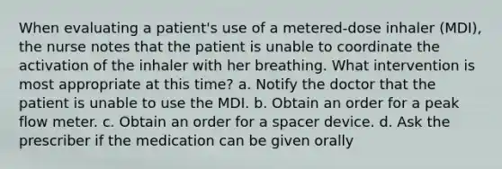 When evaluating a patient's use of a metered-dose inhaler (MDI), the nurse notes that the patient is unable to coordinate the activation of the inhaler with her breathing. What intervention is most appropriate at this time? a. Notify the doctor that the patient is unable to use the MDI. b. Obtain an order for a peak flow meter. c. Obtain an order for a spacer device. d. Ask the prescriber if the medication can be given orally