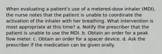 When evaluating a patient's use of a metered-dose inhaler (MDI), the nurse notes that the patient is unable to coordinate the activation of the inhaler with her breathing. What intervention is most appropriate at this time? a. Notify the prescriber that the patient is unable to use the MDI. b. Obtain an order for a peak flow meter. c. Obtain an order for a spacer device. d. Ask the prescriber if the medication can be given orally.