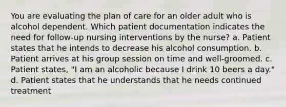 You are evaluating the plan of care for an older adult who is alcohol dependent. Which patient documentation indicates the need for follow-up nursing interventions by the nurse? a. Patient states that he intends to decrease his alcohol consumption. b. Patient arrives at his group session on time and well-groomed. c. Patient states, "I am an alcoholic because I drink 10 beers a day." d. Patient states that he understands that he needs continued treatment