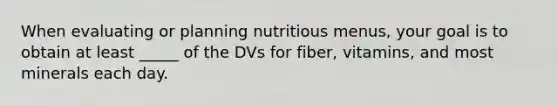 When evaluating or planning nutritious menus, your goal is to obtain at least _____ of the DVs for fiber, vitamins, and most minerals each day.