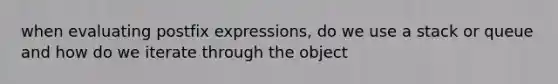 when evaluating postfix expressions, do we use a stack or queue and how do we iterate through the object