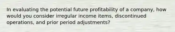 In evaluating the potential future profitability of a company, how would you consider irregular income items, discontinued operations, and prior period adjustments?