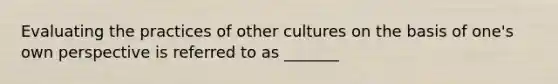 Evaluating the practices of other cultures on the basis of one's own perspective is referred to as _______