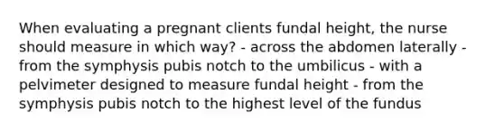 When evaluating a pregnant clients fundal height, the nurse should measure in which way? - across the abdomen laterally - from the symphysis pubis notch to the umbilicus - with a pelvimeter designed to measure fundal height - from the symphysis pubis notch to the highest level of the fundus