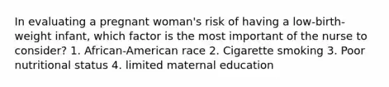 In evaluating a pregnant woman's risk of having a low-birth-weight infant, which factor is the most important of the nurse to consider? 1. African-American race 2. Cigarette smoking 3. Poor nutritional status 4. limited maternal education