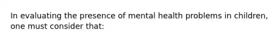 In evaluating the presence of mental health problems in children, one must consider that: