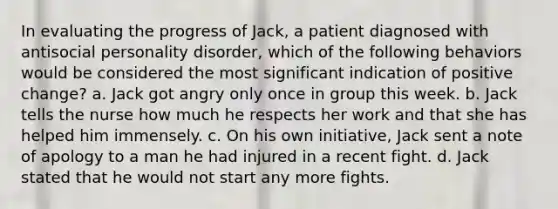 In evaluating the progress of Jack, a patient diagnosed with antisocial personality disorder, which of the following behaviors would be considered the most significant indication of positive change? a. Jack got angry only once in group this week. b. Jack tells the nurse how much he respects her work and that she has helped him immensely. c. On his own initiative, Jack sent a note of apology to a man he had injured in a recent fight. d. Jack stated that he would not start any more fights.