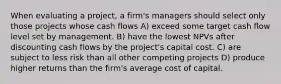 When evaluating a project, a firm's managers should select only those projects whose cash flows A) exceed some target cash flow level set by management. B) have the lowest NPVs after discounting cash flows by the project's capital cost. C) are subject to less risk than all other competing projects D) produce higher returns than the firm's average cost of capital.