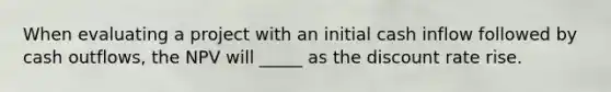 When evaluating a project with an initial cash inflow followed by cash outflows, the NPV will _____ as the discount rate rise.