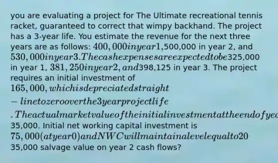 you are evaluating a project for The Ultimate recreational tennis racket, guaranteed to correct that wimpy backhand. The project has a 3-year life. You estimate the revenue for the next three years are as follows: 400,000 in year 1,500,000 in year 2, and 530,000 in year 3. The cash expenses are expected to be325,000 in year 1, 381,250 in year 2, and398,125 in year 3. The project requires an initial investment of 165,000, which is depreciated straight-line to zero over the 3 year project life. The actual market value of the initial investment at the end of year 3 is35,000. Initial net working capital investment is 75,000 (at year 0) and NWC will maintain a level equal to 20% of sales each year thereafter. The tax rate is 34% and the required return on the project is 10%. What is the effect of the35,000 salvage value on year 2 cash flows?