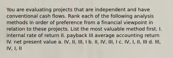 You are evaluating projects that are independent and have conventional cash flows. Rank each of the following analysis methods in order of preference from a financial viewpoint in relation to these projects. List the most valuable method first. I. internal rate of return II. payback III average accounting return IV. net present value a. IV, II, III, I b. II, IV, III, I c. IV, I, II, III d. III, IV, I, II