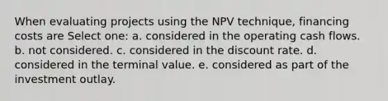 When evaluating projects using the NPV technique, financing costs are Select one: a. considered in the operating cash flows. b. not considered. c. considered in the discount rate. d. considered in the terminal value. e. considered as part of the investment outlay.