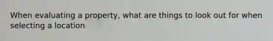 When evaluating a property, what are things to look out for when selecting a location