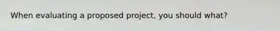 When evaluating a proposed project, you should what?