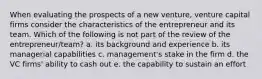 When evaluating the prospects of a new venture, venture capital firms consider the characteristics of the entrepreneur and its team. Which of the following is not part of the review of the entrepreneur/team? a. its background and experience b. its managerial capabilities c. management's stake in the firm d. the VC firms' ability to cash out e. the capability to sustain an effort