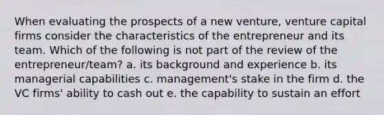 When evaluating the prospects of a new venture, venture capital firms consider the characteristics of the entrepreneur and its team. Which of the following is not part of the review of the entrepreneur/team? a. its background and experience b. its managerial capabilities c. management's stake in the firm d. the VC firms' ability to cash out e. the capability to sustain an effort