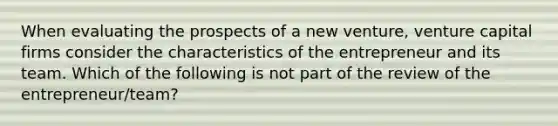 When evaluating the prospects of a new venture, venture capital firms consider the characteristics of the entrepreneur and its team. Which of the following is not part of the review of the entrepreneur/team?
