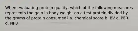 When evaluating protein quality, which of the following measures represents the gain in body weight on a test protein divided by the grams of protein consumed? a. chemical score b. BV c. PER d. NPU