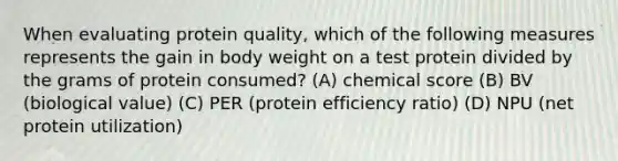 When evaluating protein quality, which of the following measures represents the gain in body weight on a test protein divided by the grams of protein consumed? (A) chemical score (B) BV (biological value) (C) PER (protein efficiency ratio) (D) NPU (net protein utilization)