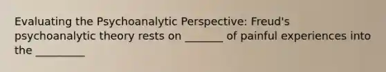 Evaluating the Psychoanalytic Perspective: Freud's psychoanalytic theory rests on _______ of painful experiences into the _________