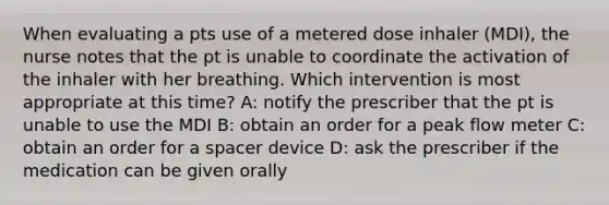 When evaluating a pts use of a metered dose inhaler (MDI), the nurse notes that the pt is unable to coordinate the activation of the inhaler with her breathing. Which intervention is most appropriate at this time? A: notify the prescriber that the pt is unable to use the MDI B: obtain an order for a peak flow meter C: obtain an order for a spacer device D: ask the prescriber if the medication can be given orally