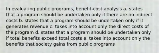 In evaluating public programs, benefit-cost analysis a. states that a program should be undertaken only if there are no indirect costs b. states that a program should be undertaken only if it generates revenue c. takes into account only the direct costs of the program d. states that a program should be undertaken only if total benefits exceed total costs e. takes into account only the benefits that society gains from public programs