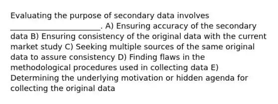 Evaluating the purpose of secondary data involves _______________________. A) Ensuring accuracy of the secondary data B) Ensuring consistency of the original data with the current market study C) Seeking multiple sources of the same original data to assure consistency D) Finding flaws in the methodological procedures used in collecting data E) Determining the underlying motivation or hidden agenda for collecting the original data