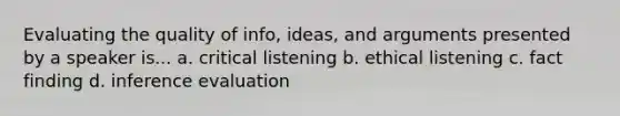 Evaluating the quality of info, ideas, and arguments presented by a speaker is... a. critical listening b. ethical listening c. fact finding d. inference evaluation