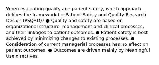 When evaluating quality and patient safety, which approach defines the framework for Patient Safety and Quality Research Design (PSQRD)? ● Quality and safety are based on organizational structure, management and clinical processes, and their linkages to patient outcomes. ● Patient safety is best achieved by minimizing changes to existing processes. ● Consideration of current managerial processes has no effect on patient outcomes. ● Outcomes are driven mainly by Meaningful Use directives.