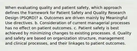 When evaluating quality and patient safety, which approach defines the framework for Patient Safety and Quality Research Design (PSQRD)? a. Outcomes are driven mainly by Meaningful Use directives. b. Consideration of current managerial processes has no effect on patient outcomes. c. Patient safety is best achieved by minimizing changes to existing processes. d. Quality and safety are based on organization structure, management and clinical processes, and their linkages to patient outcomes.