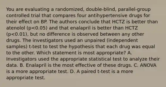 You are evaluating a randomized, double-blind, parallel-group controlled trial that compares four antihypertensive drugs for their effect on BP. The authors conclude that HCTZ is better than atenolol (p<0.05) and that enalapril is better than HCTZ (p<0.01), but no difference is observed between any other drugs. The investigators used an unpaired (independent samples) t-test to test the hypothesis that each drug was equal to the other. Which statement is most appropriate? A. Investigators used the appropriate statistical test to analyze their data. B. Enalapril is the most effective of these drugs. C. ANOVA is a more appropriate test. D. A paired t-test is a more appropriate test.